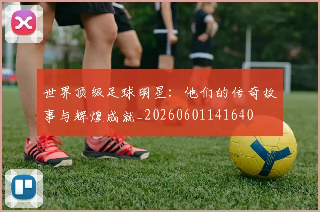 世界顶级足球明星:他们的传奇故事与辉煌成就_20260601141640