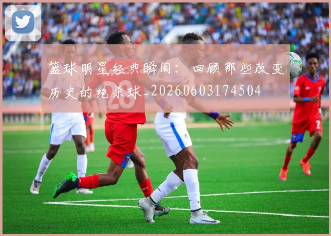 篮球明星经典瞬间:回顾那些改变历史的绝杀球_20260603174504
